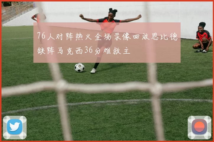 76人对阵热火全场录像回放恩比德缺阵马克西36分难救主