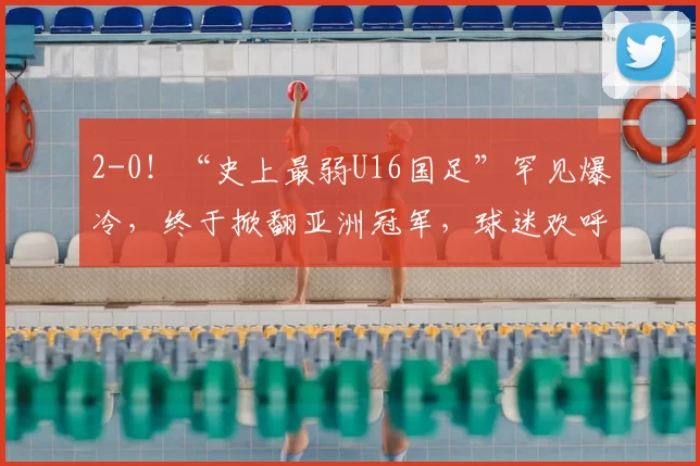 2-0!“史上最弱U16国足”罕见爆冷,终于掀翻亚洲冠军,球迷欢呼