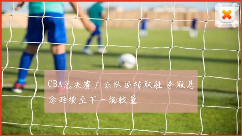 CBA总决赛广东队逆转取胜 夺冠悬念延续至下一场较量