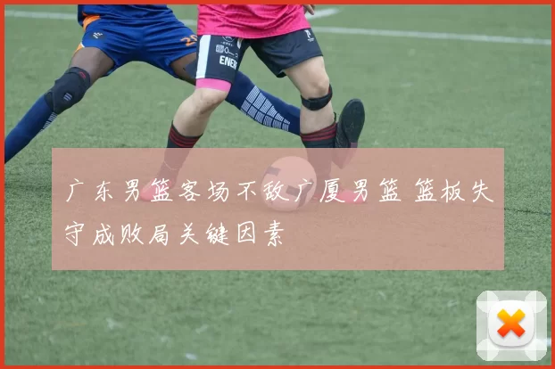 广东男篮客场不敌广厦男篮 篮板失守成败局关键因素