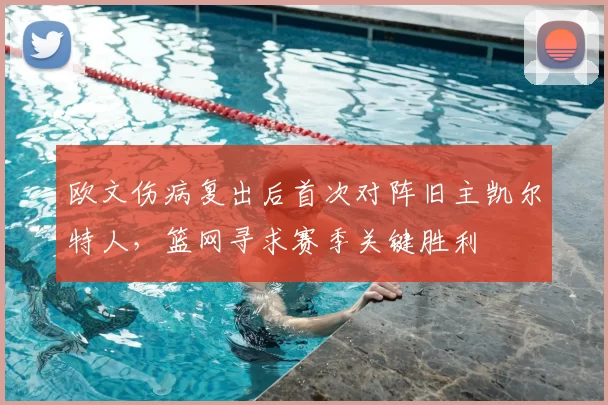 欧文伤病复出后首次对阵旧主凯尔特人,篮网寻求赛季关键胜利