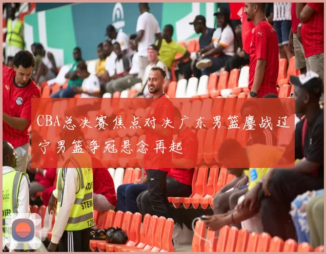 CBA总决赛焦点对决广东男篮鏖战辽宁男篮争冠悬念再起