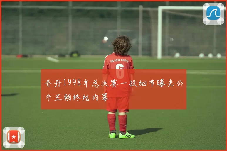 乔丹1998年总决赛一投细节曝光公牛王朝终结内幕