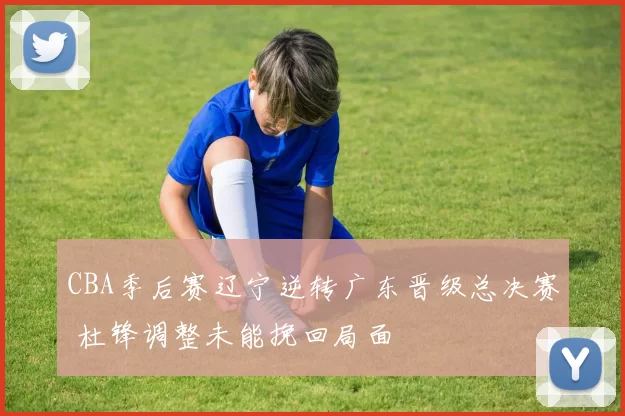 CBA季后赛辽宁逆转广东晋级总决赛 杜锋调整未能挽回局面