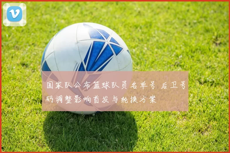 国家队公布篮球队员名单号 后卫号码调整影响首发与轮换方案