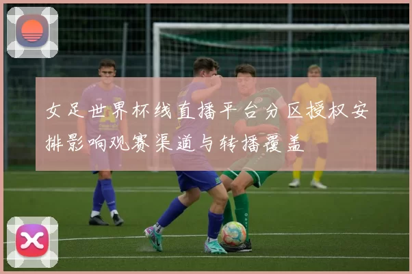 女足世界杯线直播平台分区授权安排影响观赛渠道与转播覆盖