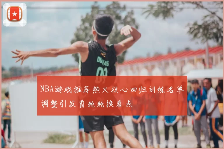 NBA游戏推荐热火核心回归训练名单调整引发首轮轮换看点
