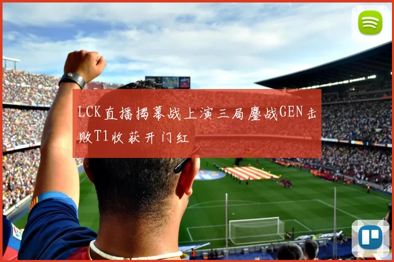 LCK直播揭幕战上演三局鏖战GEN击败T1收获开门红