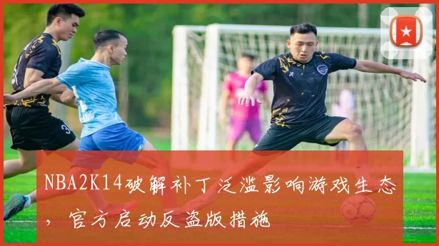 NBA2K14破解补丁泛滥影响游戏生态，官方启动反盗版措施