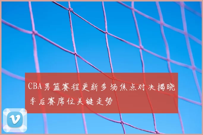 CBA男篮赛程更新多场焦点对决揭晓季后赛席位关键走势