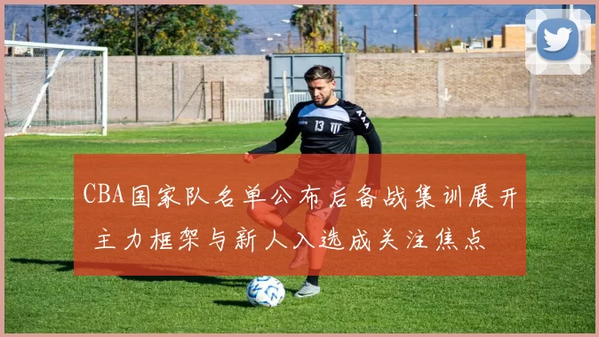 CBA国家队名单公布后备战集训展开 主力框架与新人入选成关注焦点