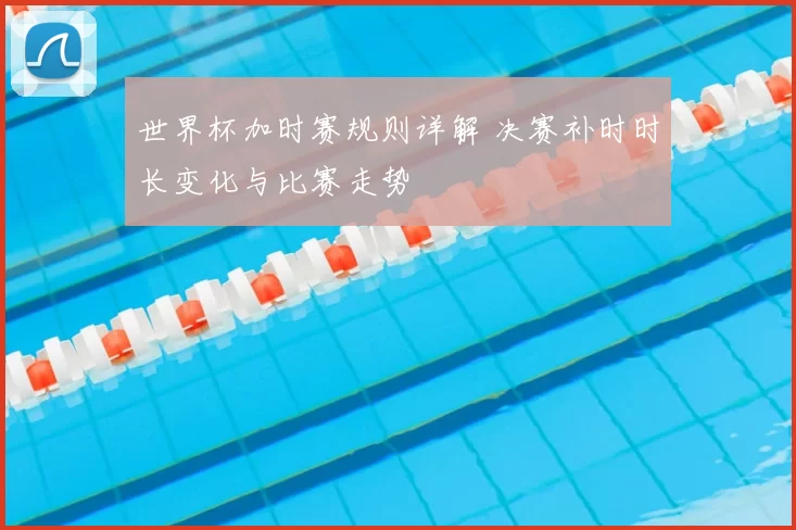 世界杯加时赛规则详解 决赛补时时长变化与比赛走势