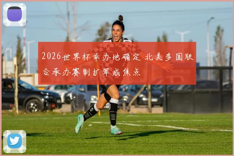 2026世界杯举办地确定 北美多国联合承办赛制扩军成焦点