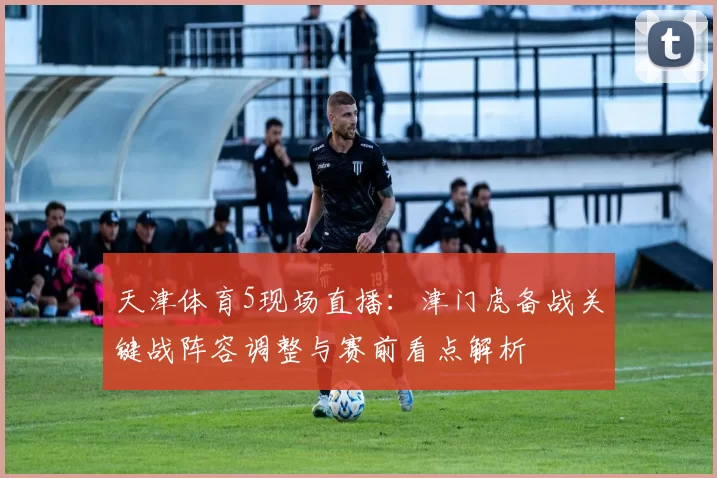 天津体育5现场直播：津门虎备战关键战阵容调整与赛前看点解析