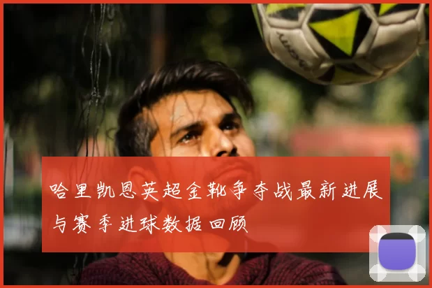 哈里凯恩英超金靴争夺战最新进展与赛季进球数据回顾