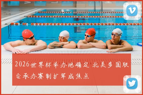 2026世界杯举办地确定 北美多国联合承办赛制扩军成焦点