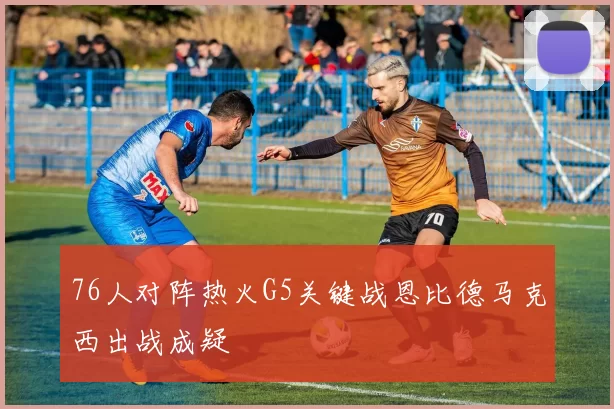 76人对阵热火G5关键战恩比德马克西出战成疑