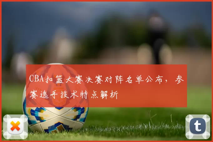 CBA扣篮大赛决赛对阵名单公布,参赛选手技术特点解析