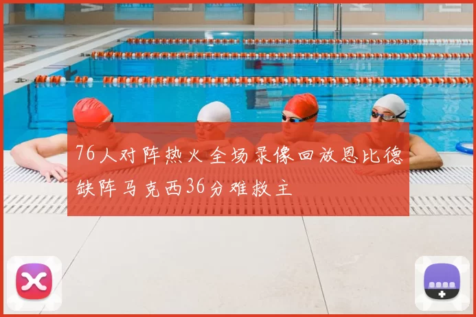 76人对阵热火全场录像回放恩比德缺阵马克西36分难救主