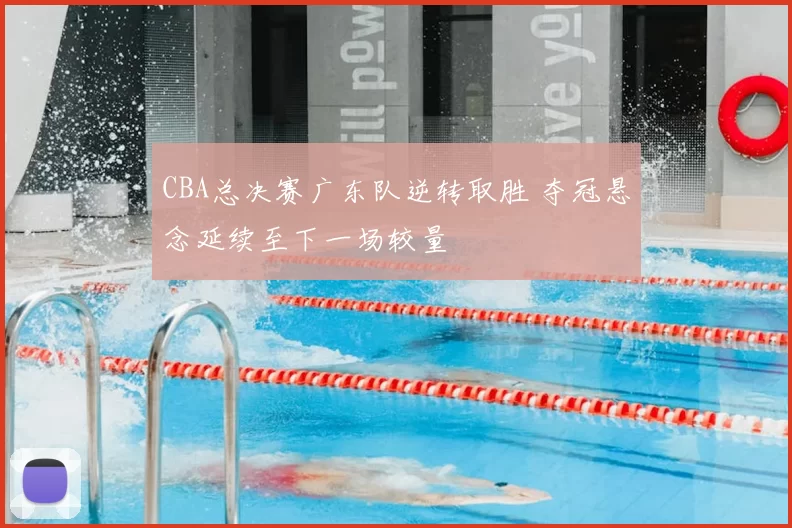 CBA总决赛广东队逆转取胜 夺冠悬念延续至下一场较量