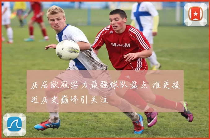 历届欧冠实力最强球队盘点 谁更接近历史巅峰引关注