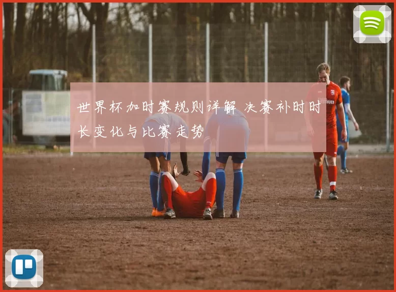 世界杯加时赛规则详解 决赛补时时长变化与比赛走势