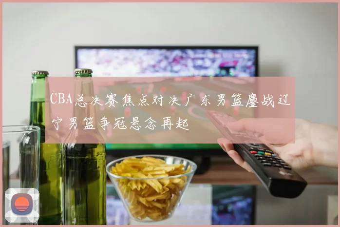 CBA总决赛焦点对决广东男篮鏖战辽宁男篮争冠悬念再起