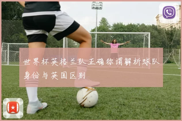 世界杯英格兰队正确称谓解析球队身份与英国区别