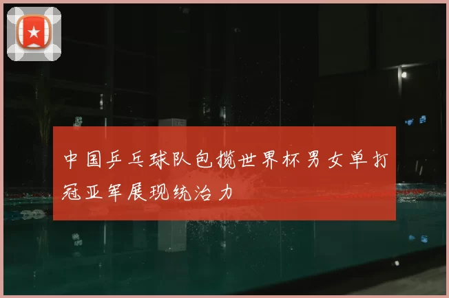 中国乒乓球队包揽世界杯男女单打冠亚军展现统治力