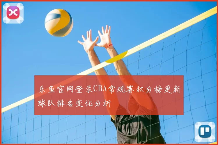 乐鱼官网登录CBA常规赛积分榜更新球队排名变化分析