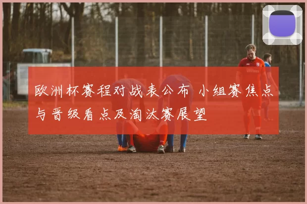 欧洲杯赛程对战表公布 小组赛焦点与晋级看点及淘汰赛展望