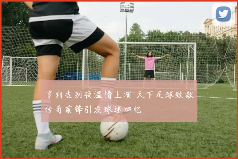 亨利告别夜温情上演 天下足球致敬传奇前锋引发球迷回忆