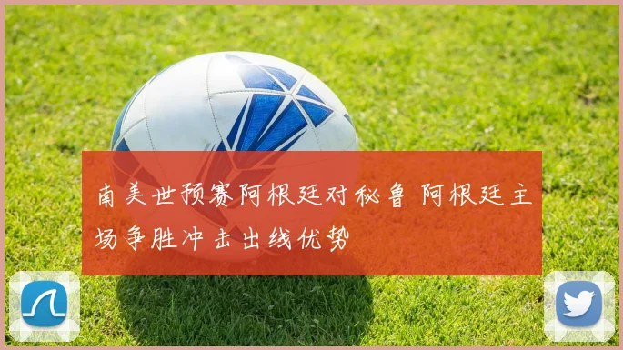 南美世预赛阿根廷对秘鲁 阿根廷主场争胜冲击出线优势