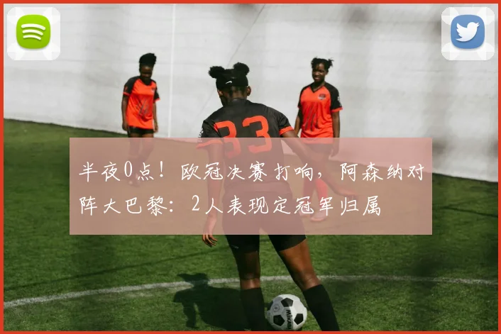 半夜0点！欧冠决赛打响，阿森纳对阵大巴黎：2人表现定冠军归属
