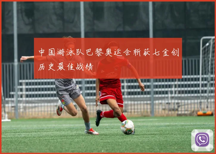 中国游泳队巴黎奥运会斩获七金创历史最佳战绩