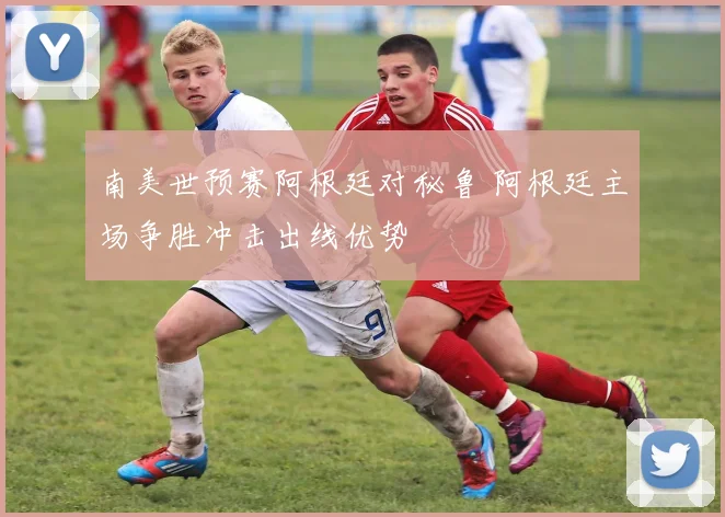 南美世预赛阿根廷对秘鲁 阿根廷主场争胜冲击出线优势