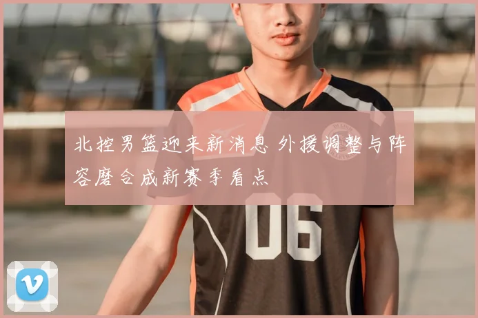 北控男篮迎来新消息 外援调整与阵容磨合成新赛季看点