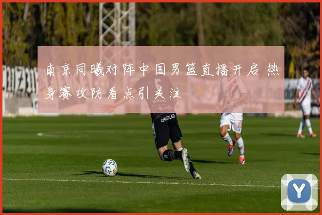 南京同曦对阵中国男篮直播开启 热身赛攻防看点引关注