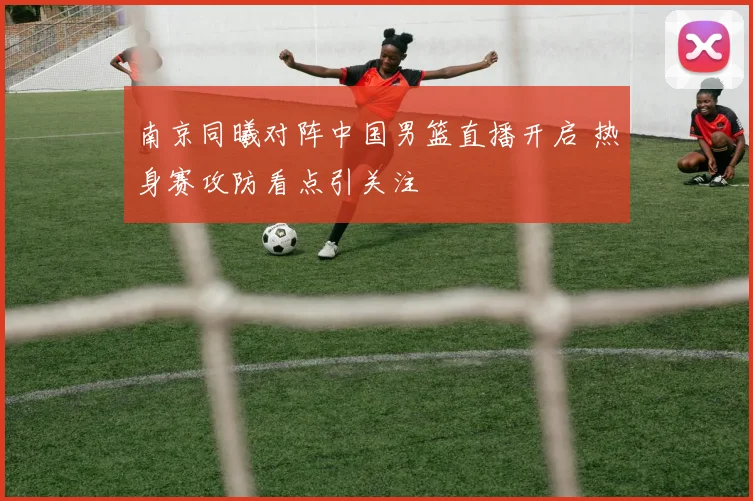 南京同曦对阵中国男篮直播开启 热身赛攻防看点引关注