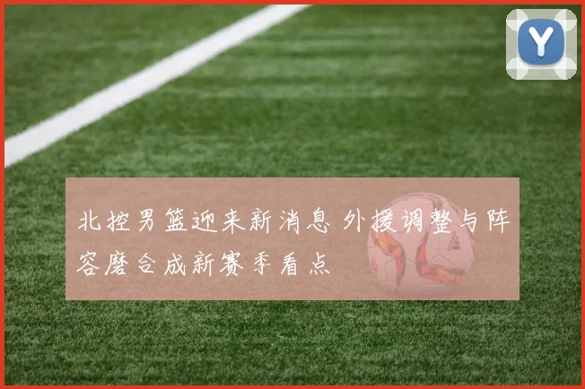 北控男篮迎来新消息 外援调整与阵容磨合成新赛季看点