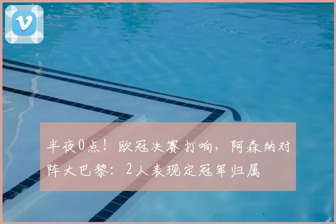 半夜0点！欧冠决赛打响，阿森纳对阵大巴黎：2人表现定冠军归属