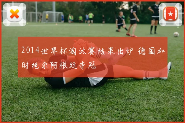 2014世界杯淘汰赛结果出炉 德国加时绝杀阿根廷夺冠